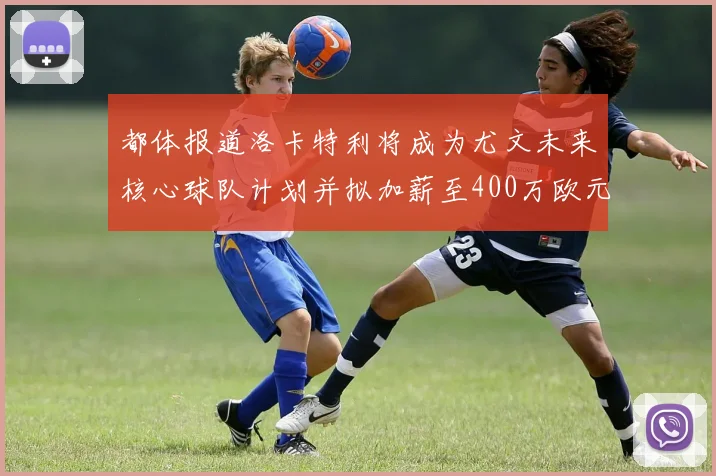 都体报道洛卡特利将成为尤文未来核心球队计划并拟加薪至400万欧元