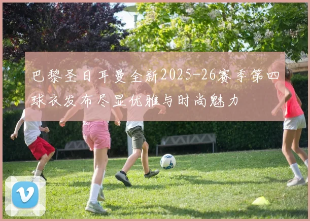 巴黎圣日耳曼全新2025-26赛季第四球衣发布尽显优雅与时尚魅力