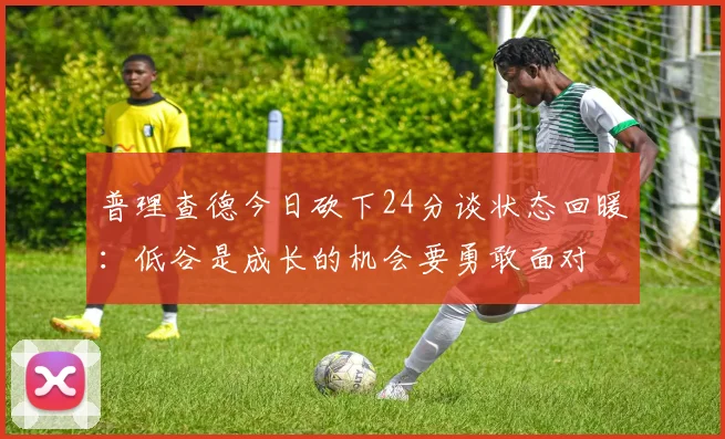 普理查德今日砍下24分谈状态回暖：低谷是成长的机会要勇敢面对