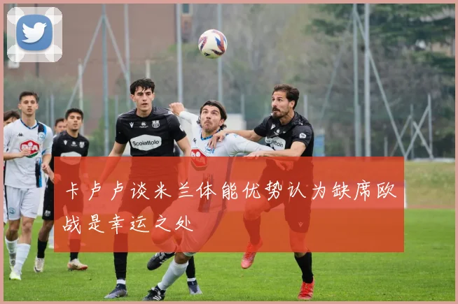 卡卢卢谈米兰体能优势认为缺席欧战是幸运之处