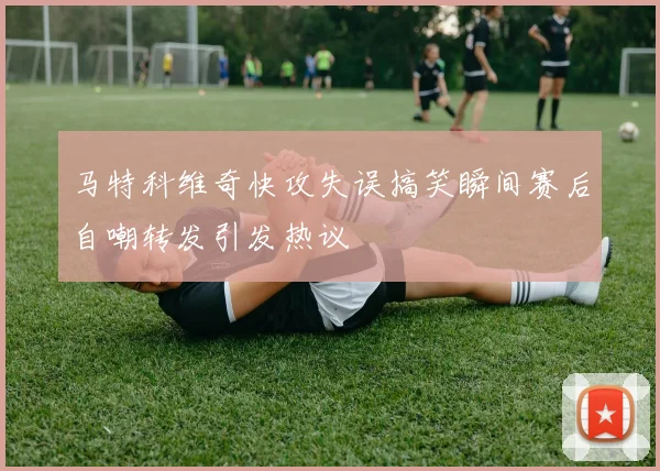 马特科维奇快攻失误搞笑瞬间赛后自嘲转发引发热议