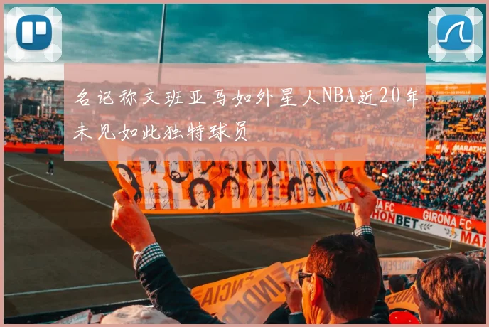名记称文班亚马如外星人NBA近20年未见如此独特球员