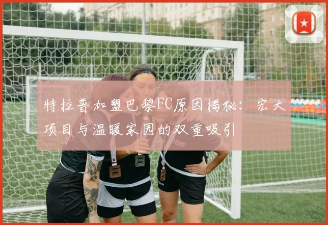特拉普加盟巴黎FC原因揭秘：宏大项目与温暖家园的双重吸引