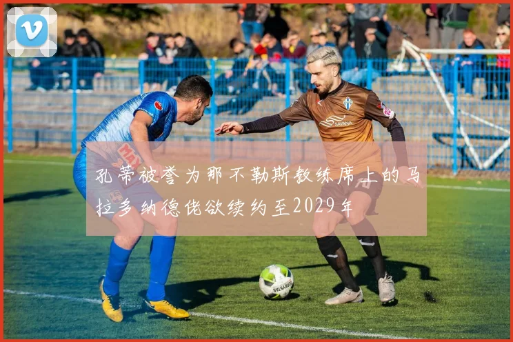 孔蒂被誉为那不勒斯教练席上的马拉多纳德佬欲续约至2029年