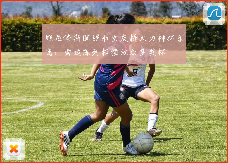 维尼修斯晒照和女友拼大力神杯乐高，旁边陈列柜摆放众多奖杯